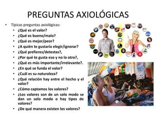 PREGUNTAS AXIOLÓGICAS 
• Típicas preguntas axiológicas: 
• ¿Qué es el valor? 
• ¿Qué es bueno/malo? 
• ¿Qué es mejor/peor? 
• ¿A quién te gustaría elegir/ignorar? 
• ¿Qué prefieres/detestas?, 
• ¿Por qué te gusta eso y no lo otro?, 
• ¿Qué es más importante/irrelevante?. 
• ¿En qué se funda el valor? 
• ¿Cuál es su naturaleza? 
• ¿Qué relación hay entre el hecho y el 
valor? 
• ¿Cómo captamos los valores? 
• ¿Los valores son de un solo modo se 
dan un solo modo o hay tipos de 
valores? 
• ¿De qué manera existen los valores? 
 