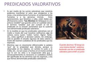 PREDICADOS VALORATIVOS 
• Es por medio de los juicios valorativos que nosotros 
podemos manifestar el valor que otorgamos a las 
cosas, a las producciones humanas, al comportamiento 
humanos y a las personas mismas. Estas 
apreciaciones, que llevamos a cabo, están dadas por 
afirmaciones como: “Las Meninas de Velázquez es una 
pintura notable” que guarda como un cualidad valiosa 
el termino ‘notable’ que por cumplir el rol de 
predicado en la oración aseverativa que lo sustenta 
será denominado predicado valorativo. 
• En la medida en que los predicados valorativos son el 
medio a través del cual nosotros calificamos algo de 
valioso, como ‘justo’, ‘noble’, ‘santo’, ‘digno’, ‘bello’, 
etc., estos significan o denotan valores. Sin embargo, 
solo es posible el estudio riguroso de tales valores a 
través del examen cuidadoso de los predicados que los 
expresan. 
• Mientras que es claramente diferenciable la palabra 
‘azul’ de la propiedad que denota, porque es 
observable en los objetos, en cambio lo justo o lo 
noble, etc., no son cosas o hechos en el mismo sentido 
que lo son las sillas o la evaporación dela gua y, 
consecuentemente es necesario un cuidadoso análisis 
del significado de los términos que los expresan, a los 
que hemos denominado predicados valorativos. 
Cuando decimos “El tango es 
una música bonita”, estamos 
haciendo uso de un predicado 
valorativo para emitir un juicio 
 