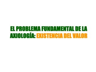 EL PROBLEMA FUNDAMENTAL DE LA
AXIOLOGÍA: EXISTENCIA DEL VALOR
 