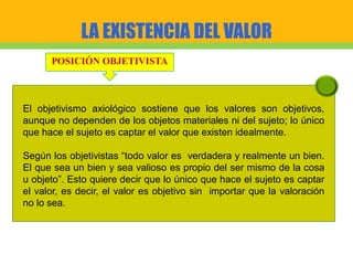 LA EXISTENCIA DEL VALOR
POSICIÓN OBJETIVISTA
El objetivismo axiológico sostiene que los valores son objetivos,
aunque no dependen de los objetos materiales ni del sujeto; lo único
que hace el sujeto es captar el valor que existen idealmente.
Según los objetivistas “todo valor es verdadera y realmente un bien.
El que sea un bien y sea valioso es propio del ser mismo de la cosa
u objeto”. Esto quiere decir que lo único que hace el sujeto es captar
el valor, es decir, el valor es objetivo sin importar que la valoración
no lo sea.
 