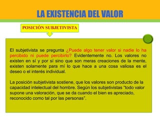 LA EXISTENCIA DEL VALOR
POSICIÓN SUBJETIVISTA
El subjetivista se pregunta ¿Puede algo tener valor si nadie lo ha
percibido ni puede percibirlo? Evidentemente no. Los valores no
existen en sí y por sí sino que son meras creaciones de la mente,
existen solamente para mí lo que hace a una cosa valiosa es el
deseo o el interés individual.
La posición subjetivista sostiene, que los valores son producto de la
capacidad intelectual del hombre. Según los subjetivistas “todo valor
supone una valoración, que se da cuando el bien es apreciado,
reconocido como tal por las personas”.
 