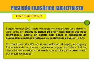 POSICIÓN FILOSÓFICA SUBJETIVISTA
TESIS SUBJETIVISTA
Según Frondizi (2001) esta interpretación subjetivista va a definir el
valor como un “estado subjetivo de orden sentimental que hace
referencia al objeto, en cuanto éste posee la capacidad de
suministrar una base efectiva a un sentimiento de valor” (p, 54).
En conclusión, el valor no se encuentra en el objeto, el origen y
fundamento de los valores; está en el sujeto que valora. Así las
cosas adquieren valor por el interés que suscita y éste determinado
por lo que nos agrada
 