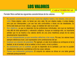 LOS VALORES
 No pueden caracterizarse por el ser, como los objetos reales y los ideales, sino por su
valor. Estos objetos: valen, no tienen ser, sino valer. No son objetos reales, ni entes ideales,
sino que son intemporales y por eso han sido confundidos a veces con las idealidades. Su
forma está dada por el ser valioso. Luego, la realidad del valor es el valer.
 Son objetivos, ya que no dependen de las preferencias individuales, sino que se mantienen
más allá de toda apreciación y valoración subjetiva. Aunque se sostenga esto, es importante
señalar que no se inserta a los valores dentro de una zona metafísica propia de los seres
absolutamente trascendentes.
 No son independientes ya que necesitan adherirse a las cosas. Por eso, los valores hacen
siempre referencia al ser y son expresados como predicaciones del ser.
 Implican una relación de polaridad. Por ejemplo, al valor de la belleza se contrapone el de la
fealdad; al de la bondad, el de la maldad; al de lo santo, el de lo profano.
 Se caracterizan por la cualidad, ya que no dependen de la cantidad y por eso no pueden
establecerse relaciones cuantitativas entre las cosas valiosas.
 Tienen una ordenación jerárquica. El conjunto de valores se ofrece en una tabla general
ordenada jerárquicamente”.
Ferrater Mora señala las siguientes características de los valores:
CARACTERÍSTICAS
 