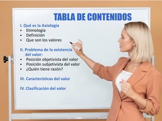 I. Qué es la Axiología
 Etimología
 Definición
 Que son los valores
II. Problema de la existencia
del valor:
 Posición objetivista del valor
 Posición subjetivista del valor
 ¿Quién tiene razón?
III. Características del valor
IV. Clasificación del valor
TABLA DE CONTENIDOS
 