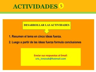 1. Resumen el tema en cinco ideas fuerza.
2. Luego a partir de las ideas fuerza formula conclusiones
Enviar sus respuestas al Email:
cris_innovak@hotmail.com
ACTIVIDADES 5
DESARROLLAR LAS ACTIVIDADES
 