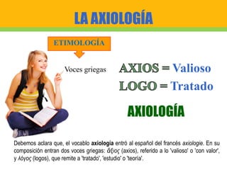 LA AXIOLOGÍA
Valioso
AXIOLOGÍA
ETIMOLOGÍA
Tratado
Voces griegas
Debemos aclara que, el vocablo axiología entró al español del francés axiologie. En su
composición entran dos voces griegas: ἄξιος (axios), referido a lo 'valioso' o 'con valor',
y λόγος (logos), que remite a 'tratado', 'estudio' o 'teoría'.
 