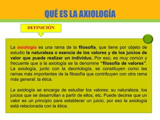 QUÉ ES LA AXIOLOGÍA
DEFINICIÓN
La axiología es una rama de la filosofía, que tiene por objeto de
estudio la naturaleza o esencia de los valores y de los juicios de
valor que puede realizar un individuo. Por eso, es muy común y
frecuente que a la axiología se la denomine “filosofía de valores”.
La axiología, junto con la deontología, se constituyen como las
ramas más importantes de la filosofía que contribuyen con otra rama
más general: la ética.
La axiología se encarga de estudiar los valores: su naturaleza, los
juicios que se desarrollan a partir de ellos, etc. Puede decirse que un
valor es un principio para establecer un juicio, por eso la axiología
está relacionada con la ética.
 