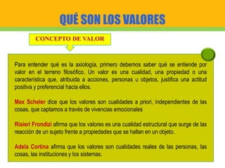 QUÉ SON LOS VALORES
CONCEPTO DE VALOR
Para entender qué es la axiología, primero debemos saber qué se entiende por
valor en el terreno filosófico. Un valor es una cualidad, una propiedad o una
característica que, atribuida a acciones, personas u objetos, justifica una actitud
positiva y preferencial hacia ellos.
Max Scheler dice que los valores son cualidades a priori, independientes de las
cosas, que captamos a través de vivencias emocionales
Risieri Frondizi afirma que los valores es una cualidad estructural que surge de las
reacción de un sujeto frente a propiedades que se hallan en un objeto.
Adela Cortina afirma que los valores son cualidades reales de las personas, las
cosas, las instituciones y los sistemas.
 