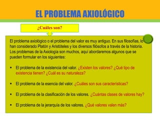 EL PROBLEMA AXIOLÓGICO
¿Cuáles son?
El problema axiológico o el problema del valor es muy antiguo. En sus filosofías, lo
han considerado Platón y Aristóteles y los diversos filósofos a través de la historia.
Los problemas de la Axiología son muchos, aquí abordaremos algunos que se
pueden formular en los siguientes:
 El problema de la existencia del valor. ¿Existen los valores? ¿Qué tipo de
existencia tienen? ¿Cuál es su naturaleza?
 El problema de la esencia del valor. ¿Cuáles son sus características?
 El problema de la clasificación de los valores. ¿Cuántas clases de valores hay?
 El problema de la jerarquía de los valores. ¿Qué valores valen más?
 
