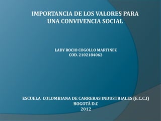 IMPORTANCIA DE LOS VALORES PARA
       UNA CONVIVENCIA SOCIAL



             LADY ROCIO COGOLLO MARTINEZ
                   COD. 2102184062




ESCUELA COLOMBIANA DE CARRERAS INDUSTRIALES (E.C.C.I)
                    BOGOTÀ D.C
                       2012
 