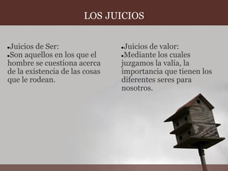LOS JUICIOS


●Juicios de Ser:                ●Juicios de valor:
●Son aquellos en los que el     ●Mediante los cuales
hombre se cuestiona acerca      juzgamos la valía, la
de la existencia de las cosas   importancia que tienen los
que le rodean.                  diferentes seres para
                                nosotros.
 