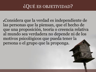 ¿QUÉ ES OBJETIVIDAD?

●Considera que la verdad es independiente de
las personas que la piensan, que el hecho de
que una proposición, teoría o creencia relativa
al mundo sea verdadera no depende ni de los
motivos psicológicos que pueda tener la
persona o el grupo que la proponga.
 
