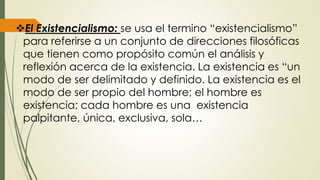 El Existencialismo: se usa el termino “existencialismo”
para referirse a un conjunto de direcciones filosóficas
que tienen como propósito común el análisis y
reflexión acerca de la existencia. La existencia es “un
modo de ser delimitado y definido. La existencia es el
modo de ser propio del hombre; el hombre es
existencia; cada hombre es una existencia
palpitante, única, exclusiva, sola…
 