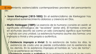 El movimiento existencialista contemporáneo proviene del pensamiento
de:
 Soren Kierkegaar (1813-1855): En el existencialismo de Kierkegaar hay
religiosidad estremecimiento doloroso y creencia en Dios.
Martin Heidegger (1889): La esencia de lo humano consiste en existir; el
significado etimológico de “ex-sistere” (estar ahí). El hombre como ser
en el mundo (escrito asi como un solo concepto) significa que hombre
y mundo son una unidad. La existencia humana asume dos formas: una
impropia o trivial y otra propia o auténtica.
 Existencia impropia o trivial: Es la existencia de todos los días, la
existencia de cada una se pierde confundida con la existencia de
los demás. En la existencia impropia el hombre es “uno de tantos”,
no se pertenece así mismo.
 