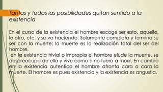 Tantas y todas las posibilidades quitan sentido a la
existencia
En el curso de la existencia el hombre escoge ser esto, aquello,
lo otro, etc, y se va haciendo. Solamente completa y termina su
ser con la muerte; la muerte es la realización total del ser del
hombre.
en la existencia trivial o impropia el hombre elude la muerte, se
despreocupa de ella y vive como si no fuera a morir. En cambio
en la existencia autentica el hombre afronta cara a cara la
muerte. El hombre es pues existencia y la existencia es angustia.
 