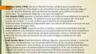 • Jean Paul Sartre (1905): Este es un filosofo francés, sostiene que la existencia es
anterior a la esencia. Para elegir su ser, el hombre no se apoya en razones, elige un
acto de absoluta libertad, del cual derivan las razones que justifican la elección.
Sartre dice “no solamente elegimos, si no que nos elegimos”.
• Karl Jaspers (1883): expone un existencialismo con implicaciones religiosas aunque sin
compromisos confesionales. “la existencia es lo que solo yo puedo ser, no lo que
puedo ver o saber”. A su vez sostiene que la libertad es incognoscible e
indemostrable; la libertad es inseparable dela conciencia de finitud; nos hace ver que
nuestra vida es limitada, finita.
• Gabriel Marcel (1889): creyente en Dios y católico, acepta las principales tesis del
existencialismo y las reelabora desde sus muy personales puntos de vista; la existencia
se afirma como “ una voluntad de universal superación, como un anhelo de ir mas
allà y por encima de una situación actual, pero no llega a satisfacer tan cara
aspiración.
• José Ferrater Mora: El existencialismo, afirman algunos, que es una teoría, y, como tal,
un sentido de filosofemas. Las numerosas definiciones de los vocablos existencia,
existente, existencial y otros similares, en que ha sido pródiga de la literatura filosófica.
Lo indudable es que si el existencialismo no ha llegado a su fin, por lo menos ha
pasado de moda, lo que no le resta importancia filosófica porque, como dice el
mismo Ferrater mora, “la muerte del existencialismo no es la muerte de la filosofía
 