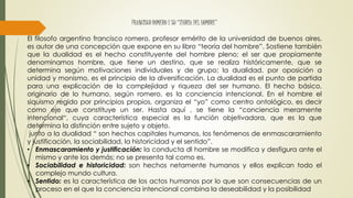FRANCISCO ROMERO Y SU “TEORIA DEL HOMBRE”
El filosofo argentino francisco romero, profesor emérito de la universidad de buenos aires,
es autor de una concepción que expone en su libro “teoría del hombre”. Sostiene también
que la dualidad es el hecho constituyente del hombre pleno; el ser que propiamente
denominamos hombre, que tiene un destino, que se realiza históricamente, que se
determina según motivaciones individuales y de grupo; la dualidad, por oposición a
unidad y monismo, es el principio de la diversificación. La dualidad es el punto de partida
para una explicación de la complejidad y riqueza del ser humano. El hecho básico,
originario de lo humano, según romero, es la conciencia intencional. En el hombre el
siquismo regido por principios propios, organiza el “yo” como centro ontológico, es decir
como eje que constituye un ser. Hasta aquí , se tiene la “conciencia meramente
intencional“, cuya característica especial es la función objetivadora, que es la que
determina la distinción entre sujeto y objeto.
junto a la dualidad “ son hechos capitales humanos, los fenómenos de enmascaramiento
y justificación, la sociabilidad, la historicidad y el sentido”.
• Enmascaramiento y justificación: la conducta dl hombre se modifica y desfigura ante el
mismo y ante los demás; no se presenta tal como es.
• Sociabilidad e historicidad: son hechos netamente humanos y ellos explican todo el
complejo mundo cultura.
• Sentido: es la característica de los actos humanos por lo que son consecuencias de un
proceso en el que la conciencia intencional combina la deseabilidad y la posibilidad
 