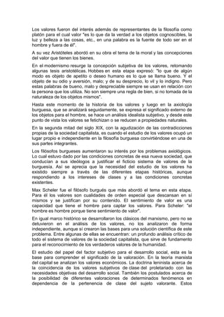 Los valores fueron del interés además de representantes de la filosofía como
platón para el cual valor "es lo que da la verdad a los objetos cognoscibles, la
luz y belleza a las cosas, etc., en una palabra es la fuente de todo ser en el
hombre y fuera de él".
A su vez Aristóteles abordó en su obra el tema de la moral y las concepciones
del valor que tienen los bienes.
En el modernismo resurge la concepción subjetiva de los valores, retomando
algunas tesis aristotélicas. Hobbes en esta etapa expresó: "lo que de algún
modo es objeto de apetito o deseo humano es lo que se llama bueno. Y el
objeto de su odio y aversión, malo; y de su desprecio, lo vil y lo indigno. Pero
estas palabras de bueno, malo y despreciable siempre se usan en relación con
la persona que los utiliza. No son siempre una regla de bien, si no tomada de la
naturaleza de los objetos mismos".
Hasta este momento de la historia de los valores y luego en la axiología
burguesa, que se analizará seguidamente, se expresa el significado externo de
los objetos para el hombre, se hace un análisis idealista subjetivo, y desde este
punto de vista los valores se fetichizan o se reducen a propiedades naturales.
En la segunda mitad del siglo XIX, con la agudización de las contradicciones
propias de la sociedad capitalista, es cuando el estudio de los valores ocupó un
lugar propio e independiente en la filosofía burguesa convirtiéndose en una de
sus partes integrantes.
Los filósofos burgueses aumentaron su interés por los problemas axiológicos.
Lo cual estuvo dado por las condiciones concretas de esa nueva sociedad, que
conducían a sus ideólogos a justificar el ficticio sistema de valores de la
burguesía. Así se aprecia que la necesidad del estudio de los valores ha
existido siempre a través de las diferentes etapas históricas, aunque
respondiendo a los intereses de clases y a las condiciones concretas
existentes.
Max Scheler fue el filósofo burgués que más abordó el tema en esta etapa.
Para él los valores son cualidades de orden especial que descansan en sí
mismos y se justifican por su contenido. El sentimiento de valor es una
capacidad que tiene el hombre para captar los valores. Para Scheler: "el
hombre es hombre porque tiene sentimiento de valor".
En igual marco histórico se desarrollaron los clásicos del marxismo, pero no se
detuvieron en el análisis de los valores, no los analizaron de forma
independiente, aunque sí crearon las bases para una solución científica de este
problema. Entre algunas de ellas se encuentran: un profundo análisis crítico de
todo el sistema de valores de la sociedad capitalista, que sirve de fundamento
para el reconocimiento de los verdaderos valores de la humanidad.
El estudio del papel del factor subjetivo para el desarrollo social, esta es la
base para comprender el significado de la valoración. En la teoría marxista
del capital se analizan los valores económicos. La doctrina leninista acerca de
la coincidencia de los valores subjetivos de clase del proletariado con las
necesidades objetivas del desarrollo social. También los postulados acerca de
la posibilidad de diferentes valoraciones de determinados fenómenos en
dependencia de la pertenencia de clase del sujeto valorante. Estos
 