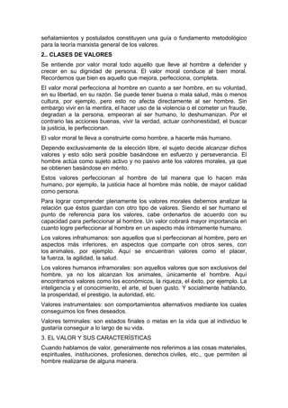 señalamientos y postulados constituyen una guía o fundamento metodológico
para la teoría marxista general de los valores.
2.. CLASES DE VALORES
Se entiende por valor moral todo aquello que lleve al hombre a defender y
crecer en su dignidad de persona. El valor moral conduce al bien moral.
Recordemos que bien es aquello que mejora, perfecciona, completa.
El valor moral perfecciona al hombre en cuanto a ser hombre, en su voluntad,
en su libertad, en su razón. Se puede tener buena o mala salud, más o menos
cultura, por ejemplo, pero esto no afecta directamente al ser hombre. Sin
embargo vivir en la mentira, el hacer uso de la violencia o el cometer un fraude,
degradan a la persona, empeoran al ser humano, lo deshumanizan. Por el
contrario las acciones buenas, vivir la verdad, actuar conhonestidad, el buscar
la justicia, le perfeccionan.
El valor moral te lleva a construirte como hombre, a hacerte más humano.
Depende exclusivamente de la elección libre, el sujeto decide alcanzar dichos
valores y esto sólo será posible basándose en esfuerzo y perseverancia. El
hombre actúa como sujeto activo y no pasivo ante los valores morales, ya que
se obtienen basándose en mérito.
Estos valores perfeccionan al hombre de tal manera que lo hacen más
humano, por ejemplo, la justicia hace al hombre más noble, de mayor calidad
como persona.
Para lograr comprender plenamente los valores morales debemos analizar la
relación que éstos guardan con otro tipo de valores. Siendo el ser humano el
punto de referencia para los valores, cabe ordenarlos de acuerdo con su
capacidad para perfeccionar al hombre. Un valor cobrará mayor importancia en
cuanto logre perfeccionar al hombre en un aspecto más íntimamente humano.
Los valores infrahumanos: son aquellos que sí perfeccionan al hombre, pero en
aspectos más inferiores, en aspectos que comparte con otros seres, con
los animales, por ejemplo. Aquí se encuentran valores como el placer,
la fuerza, la agilidad, la salud.
Los valores humanos inframorales: son aquellos valores que son exclusivos del
hombre, ya no los alcanzan los animales, únicamente el hombre. Aquí
encontramos valores como los económicos, la riqueza, el éxito, por ejemplo. La
inteligencia y el conocimiento, el arte, el buen gusto. Y socialmente hablando,
la prosperidad, el prestigio, la autoridad, etc.
Valores instrumentales: son comportamientos alternativos mediante los cuales
conseguimos los fines deseados.
Valores terminales: son estados finales o metas en la vida que al individuo le
gustaría conseguir a lo largo de su vida.
3. EL VALOR Y SUS CARACTERÍSTICAS
Cuando hablamos de valor, generalmente nos referimos a las cosas materiales,
espirituales, instituciones, profesiones, derechos civiles, etc., que permiten al
hombre realizarse de alguna manera.
 