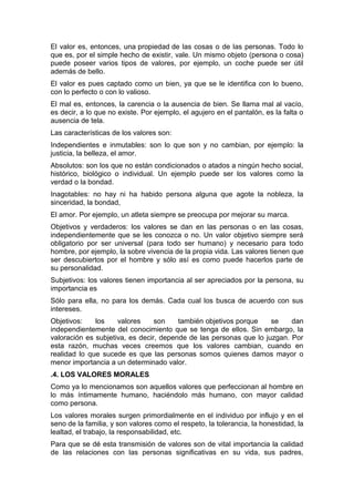 El valor es, entonces, una propiedad de las cosas o de las personas. Todo lo
que es, por el simple hecho de existir, vale. Un mismo objeto (persona o cosa)
puede poseer varios tipos de valores, por ejemplo, un coche puede ser útil
además de bello.
El valor es pues captado como un bien, ya que se le identifica con lo bueno,
con lo perfecto o con lo valioso.
El mal es, entonces, la carencia o la ausencia de bien. Se llama mal al vacío,
es decir, a lo que no existe. Por ejemplo, el agujero en el pantalón, es la falta o
ausencia de tela.
Las características de los valores son:
Independientes e inmutables: son lo que son y no cambian, por ejemplo: la
justicia, la belleza, el amor.
Absolutos: son los que no están condicionados o atados a ningún hecho social,
histórico, biológico o individual. Un ejemplo puede ser los valores como la
verdad o la bondad.
Inagotables: no hay ni ha habido persona alguna que agote la nobleza, la
sinceridad, la bondad,
El amor. Por ejemplo, un atleta siempre se preocupa por mejorar su marca.
Objetivos y verdaderos: los valores se dan en las personas o en las cosas,
independientemente que se les conozca o no. Un valor objetivo siempre será
obligatorio por ser universal (para todo ser humano) y necesario para todo
hombre, por ejemplo, la sobre vivencia de la propia vida. Las valores tienen que
ser descubiertos por el hombre y sólo así es como puede hacerlos parte de
su personalidad.
Subjetivos: los valores tienen importancia al ser apreciados por la persona, su
importancia es
Sólo para ella, no para los demás. Cada cual los busca de acuerdo con sus
intereses.
Objetivos:    los    valores     son    también objetivos porque    se    dan
independientemente del conocimiento que se tenga de ellos. Sin embargo, la
valoración es subjetiva, es decir, depende de las personas que lo juzgan. Por
esta razón, muchas veces creemos que los valores cambian, cuando en
realidad lo que sucede es que las personas somos quienes damos mayor o
menor importancia a un determinado valor.
.4. LOS VALORES MORALES
Como ya lo mencionamos son aquellos valores que perfeccionan al hombre en
lo más íntimamente humano, haciéndolo más humano, con mayor calidad
como persona.
Los valores morales surgen primordialmente en el individuo por influjo y en el
seno de la familia, y son valores como el respeto, la tolerancia, la honestidad, la
lealtad, el trabajo, la responsabilidad, etc.
Para que se dé esta transmisión de valores son de vital importancia la calidad
de las relaciones con las personas significativas en su vida, sus padres,
 