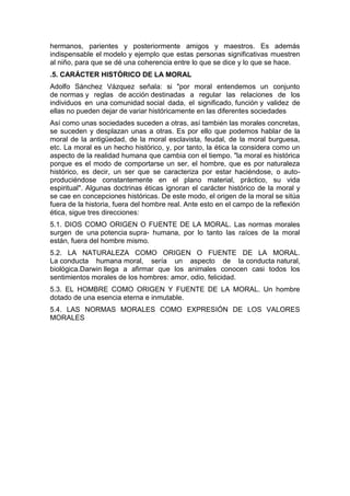 hermanos, parientes y posteriormente amigos y maestros. Es además
indispensable el modelo y ejemplo que estas personas significativas muestren
al niño, para que se dé una coherencia entre lo que se dice y lo que se hace.
.5. CARÁCTER HISTÓRICO DE LA MORAL
Adolfo Sánchez Vázquez señala: si "por moral entendemos un conjunto
de normas y reglas de acción destinadas a regular las relaciones de los
individuos en una comunidad social dada, el significado, función y validez de
ellas no pueden dejar de variar históricamente en las diferentes sociedades
Así como unas sociedades suceden a otras, así también las morales concretas,
se suceden y desplazan unas a otras. Es por ello que podemos hablar de la
moral de la antigüedad, de la moral esclavista, feudal, de la moral burguesa,
etc. La moral es un hecho histórico, y, por tanto, la ética la considera como un
aspecto de la realidad humana que cambia con el tiempo. "la moral es histórica
porque es el modo de comportarse un ser, el hombre, que es por naturaleza
histórico, es decir, un ser que se caracteriza por estar haciéndose, o auto-
produciéndose constantemente en el plano material, práctico, su vida
espiritual". Algunas doctrinas éticas ignoran el carácter histórico de la moral y
se cae en concepciones históricas. De este modo, el origen de la moral se sitúa
fuera de la historia, fuera del hombre real. Ante esto en el campo de la reflexión
ética, sigue tres direcciones:
5.1. DIOS COMO ORIGEN O FUENTE DE LA MORAL. Las normas morales
surgen de una potencia supra- humana, por lo tanto las raíces de la moral
están, fuera del hombre mismo.
5.2. LA NATURALEZA COMO ORIGEN O FUENTE DE LA MORAL.
La conducta humana moral, sería un aspecto de la conducta natural,
biológica.Darwin llega a afirmar que los animales conocen casi todos los
sentimientos morales de los hombres: amor, odio, felicidad.
5.3. EL HOMBRE COMO ORIGEN Y FUENTE DE LA MORAL. Un hombre
dotado de una esencia eterna e inmutable.
5.4. LAS NORMAS MORALES COMO EXPRESIÓN DE LOS VALORES
MORALES
 