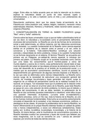 origen. Entre ellos no había acuerdo pero en toda la intención es la misma;
explicar la naturaleza desde un punto de vista racional, sujeto a
demostraciones y no sólo a tradición como el mito y con pretensiones de
universalidad.
Resumiendo podríamos decir que los pasos hasta el nacimiento de la
Filosofía son: mitos (tradición oral, relatos, religión, tradición), narración mítica
sistematizada (Hesíodo, Homero) y finalmente, relato racional sobre causas y
orígenes (Filosofía).
1. CONCEPTUALIZACIÓN EN TORNO AL SABER FILOSOFICO (griego
"fileo": amor y "sofia" :sabiduría)
Ciencia sobre las leyes universales a que a que se hallan subordinados tanto al
ser (es decir; la naturaleza y la sociedad) como el pensamiento delhombre,
el proceso del conocimiento. La filosofía es una de las formas de la conciencia
social y está determinada, en última instancia, por las relaciones económicas
de la sociedad. La cuestión fundamental de la filosofía como ciencia especial
estriba en el problema de la relación entre el pensar y el ser, entre la
conciencia y la materia. Todo sistema filosófico constituye una solución
concreta y desarrollada de dicho problema, incluso si la cuestión fundamental
no se formula claramente en el sistema. El término "filosofía" se encuentra por
primera vez en Pitágoras, en calidad de ciencia especial, lo introdujo por
primera vez platón. La filosofía surgió en la sociedad esclavista como ciencia
que unía todos los conocimientos que el hombre poseía a cerca del
mundo objetivo y acerca de si mismo, cosa perfectamente natural dado el bajo
nivel de desarrollo del saber en las etapas primeras de lahistoria humana. En el
curso del desarrollo de la practica en el ámbito de la producción social, y a
medida que se acumularon conocimientos científicos, ocurrió el proceso de
desprendimiento por germinación de algunas ciencias respecto a la filosofía, a
la vez que esta se deformaba como ciencia independiente. La filosofía como
ciencia surge de la necesidad de estructurar una concepción general del
mundo, de investigar los principios y leyes generales del mismo; surge la
exigencia de un método de pensamiento acerca de la realidad fundado en lo
racional, en la lógica. Tal necesidad hace que el problema de la relación entre
el pensar y el ser se situé en el primer plano de la filosofía, pues toda filosofía
se apoya en una u otra solución de dicho problema, lo mismo que el método y
la lógica del conocimiento. A ello se debe, también, la polarización de la
filosofía en dos corrientes opuestas:materialismo e idealismo: entre ellos ocupa
una posición intermedia el dualismo. La lucha entre el materialismo y
el idealismo atraviesa, como un hilo rojo, toda la historia de la filosofía, es una
de las fuerzas motrices fundamentales. Esta lucha se encuentra estrechamente
vinculada al desarrollo de la sociedad, a los intereses económicos, políticos, e
ideológicos de las clases. Al precisar la problemática de la ciencia filosófica, se
fueron diferenciando en la propia filosofía distintas facetas en calidad de partes
más o menos independientes, a veces con diferencias señaladísimas. Estas
partes son: la ética, la estética, la psicología, la sociología, y la historia de la
filosofía. Al mismo tiempo, ante la insuficiencia de conocimientos concretos, la
filosofía intentaba sustituir las conexiones y leyes del mundo que faltaban por
otras imaginarias, con lo cual se convertía en una " ciencia de ciencias"
especial, por encima de todas las demás ciencias.
 