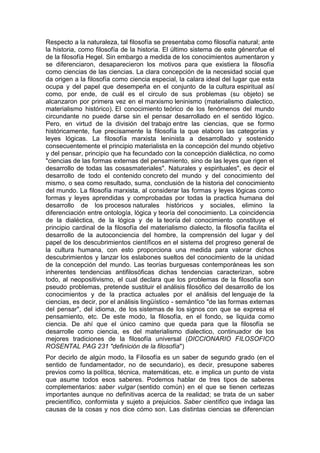 Respecto a la naturaleza, tal filosofía se presentaba como filosofía natural; ante
la historia, como filosofía de la historia. El último sistema de este génerofue el
de la filosofía Hegel. Sin embargo a medida de los conocimientos aumentaron y
se diferenciaron, desaparecieron los motivos para que existiera la filosofía
como ciencias de las ciencias. La clara concepción de la necesidad social que
da origen a la filosofía como ciencia especial, la calara ideal del lugar que esta
ocupa y del papel que desempeña en el conjunto de la cultura espiritual así
como, por ende, de cuál es el circulo de sus problemas (su objeto) se
alcanzaron por primera vez en el marxismo leninismo (materialismo dialectico,
materialismo histórico). El conocimiento teórico de los fenómenos del mundo
circundante no puede darse sin el pensar desarrollado en el sentido lógico.
Pero, en virtud de la división del trabajo entre las ciencias, que se formo
históricamente, fue precisamente la filosofía la que elaboro las categorías y
leyes lógicas. La filosofía marxista leninista a desarrollado y sostenido
consecuentemente el principio materialista en la concepción del mundo objetivo
y del pensar, principio que ha fecundado con la concepción dialéctica, no como
"ciencias de las formas externas del pensamiento, sino de las leyes que rigen el
desarrollo de todas las cosasmateriales". Naturales y espirituales", es decir el
desarrollo de todo el contenido concreto del mundo y del conocimiento del
mismo, o sea como resultado, suma, conclusión de la historia del conocimiento
del mundo. La filosofía marxista, al considerar las formas y leyes lógicas como
formas y leyes aprendidas y comprobadas por todas la practica humana del
desarrollo de los procesos naturales históricos y sociales, elimino la
diferenciación entre ontología, lógica y teoría del conocimiento. La coincidencia
de la dialéctica, de la lógica y de la teoría del conocimiento constituye el
principio cardinal de la filosofía del materialismo dialecto, la filosofía facilita el
desarrollo de la autoconciencia del hombre, la comprensión del lugar y del
papel de los descubrimientos científicos en el sistema del progreso general de
la cultura humana, con esto proporciona una medida para valorar dichos
descubrimientos y lanzar los eslabones sueltos del conocimiento de la unidad
de la concepción del mundo. Las teorías burguesas contemporáneas les son
inherentes tendencias antifilosóficas dichas tendencias caracterizan, sobre
todo, al neopositivismo, el cual declara que los problemas de la filosofía son
pseudo problemas, pretende sustituir el análisis filosófico del desarrollo de los
conocimientos y de la practica actuales por el análisis del lenguaje de la
ciencias, es decir, por el análisis lingüístico - semántico "de las formas externas
del pensar", del idioma, de los sistemas de los signos con que se expresa el
pensamiento, etc. De este modo, la filosofía, en el fondo, se liquida como
ciencia. De ahí que el único camino que queda para que la filosofía se
desarrolle como ciencia, es del materialismo dialectico, continuador de los
mejores tradiciones de la filosofía universal (DICCIONARIO FILOSOFICO
ROSENTAL PAG 231 "definición de la filosofía")
Por decirlo de algún modo, la Filosofía es un saber de segundo grado (en el
sentido de fundamentador, no de secundario), es decir, presupone saberes
previos como la política, técnica, matemáticas, etc. e implica un punto de vista
que asume todos esos saberes. Podemos hablar de tres tipos de saberes
complementarios: saber vulgar (sentido común) en el que se tienen certezas
importantes aunque no definitivas acerca de la realidad; se trata de un saber
precientífico, conformista y sujeto a prejuicios. Saber científico que indaga las
causas de la cosas y nos dice cómo son. Las distintas ciencias se diferencian
 