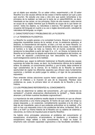 por el objeto que estudian. Es un saber crítico, experimental y útil. El saber
filosófico va a las causas últimas de las cosas e intenta explicar por qué y para
qué ocurren. No estudia una cosa u otra sino que quiere remontarse a los
principios de la realidad; se trata por lo tanto de un saberRADICAL, es decir,
interesado en las raíces, en los principios. Dicho de otra manera, cada ciencia
se ocupa de su objeto mientras que la filosofía se ocupa de lo que tienen en
común todos los objetos, su naturaleza o esencia. Por ejemplo en lugar de
ocuparse del lenguaje en cuanto a su uso o reglas deconstrucción, estudiará la
naturaleza del lenguaje, su origen.
2 CARACTERÍSTICAS Y PROBLEMAS DE LA FILOSOFIA
2.1 LA TENDENCIA FILOSOFICA.
La filosofía ha surgido gracias a la curiosidad humana. Buscar la respuesta a
preguntas inquietantes acerca de la verdad, al ser, la existencia autentica, el
absoluto, la trascendencia del espíritu, el bien y el mal, es hacer filosofía. La
tendencia a investigar, a conocer el sentido último de las cosas, ha existido en
el hombre a lo largo de toda su historia. En el mundo occidental, dicha
tendencia ha descollado a partir del siglo VI a. J.C., en Grecia, la historia de la
filosofía es la huella que ha dejado esa tendencia investigadora del hombre, es
la serie de aspectos y soluciones que han descubierto los filósofos, en
susinvestigaciones acerca de la realidad.
Recuérdese que, según la definición tradicional, la filosofía estudia las causas
supremas de todas las cosas, es decir, los fundamentos últimos de la realidad
entera. Es además, un conocimiento científico, y, por lo tanto, debe contener el
rigor característico de la ciencia. En la historia de la filosofía se tendrá
oportunidad de captar los diferentes aspectos que ofrecen esos fundamentos
supremos, y también se podrá juzgar la validez y el rigor de los pensadores
expuestos.
Para entender dichas soluciones supone haber captado las cuestiones que
avivan el intelecto y lo mueven en pos de la respuesta. Plantear esos
problemas es, pues, la primera labor en el estudio de la filosofía y de su
historia.
2 2 LOS PROBLEMAS REFERENTES AL CONOCIMIENTO.
Se trata de determinar la validez del conocimiento. ¿En qué condiciones es
verdadero? ¿Cuándo alcanzamos efectivamente la verdad? ¿ Hasta dónde
alcanzan y se limitan nuestras facultades cognoscitivas?.
La importancia de este problema resalta desde el momento en que se ofrecen
varias soluciones a una misma pregunta. El hecho de que cada uno tenga su
propia respuesta, y, en ocasiones, completamente opuestas a la de otros, no
deja de ser inquietante, para el que pretende profundizar en la realidad. ¿Por
qué no hay una respuesta única a los problemas del alma, la libertad, Dios, el
bien y el mal? La misma historia de la filosofía con su cadena de sistemas y
soluciones, es motivo de inquietud para el espíritu filosófico.
Ha habido cinco principales soluciones al problema del conocimiento: el
escepticismo, el empirismo, el racionalismo, el idealismo, y el realismo. El
escepticismo niega valides a todo conocimiento, lo mejor es dudar. El
empirismo solo concede capacidad cognoscitiva a las facultades sensibles; o
 