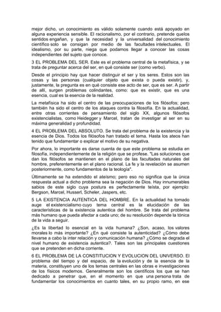 mejor dicho, un conocimiento es válido solamente cuando está apoyado en
alguna experiencia sensible. El racionalismo, por el contrario, pretende quelos
sentidos engañan, y que la necesidad y la universalidad del conocimiento
científico solo se consigan por medio de las facultades intelectuales. El
idealismo, por su parte, niega que podamos llegar a conocer las cosas
independientes del sujeto que conoce.
3 EL PROBLEMA DEL SER. Este es el problema central de la metafísica, y se
trata de preguntar acerca del ser, en qué consiste ser (como verbo).
Desde el principio hay que hacer distinguir el ser y los seres. Estos son las
cosas y las personas (cualquier objeto que exista o pueda existir), y,
justamente, la pregunta es en qué consiste ese acto de ser, que es ser. A partir
de allí, surgen problemas colindantes, como: que es existir, que es una
esencia, cual es la esencia de la realidad.
La metafísica ha sido el centro de las preocupaciones de los filósofos; pero
también ha sido el centro de los ataques contra la filosofía. En la actualidad,
entre otras corrientes de pensamiento del siglo XX, algunos filósofos
existencialistas, como Heidegger y Marcel, tratan de investigar al ser en su
máxima generalidad y profundidad.
4 EL PROBLEMA DEL ABSOLUTO. Se trata del problema de la existencia y la
esencia de Dios. Todos los filósofos han tratado el tema. Hasta los ateos han
tenido que fundamentar o explicar el motivo de su negativa.
Por ahora, lo importante es darse cuenta de que este problema se estudia en
filosofía, independientemente de la religión que se profese. "Las soluciones que
dan los filósofos se mantienen en el plano de las facultades naturales del
hombre, preferentemente en el plano racional. La fe y la revelación se asumen
posteriormente, como fundamentos de la teología".
Últimamente se ha extendido el ateísmo; pero eso no significa que la única
respuesta actual a dicho problema sea la negación de Dios. Hay innumerables
sabios de este siglo cuya postura es perfectamente teísta, por ejemplo:
Bergson, Marcel, Husserl, Scheler, Jaspers, etc.
5 LA EXISTENCIA AUTENTICA DEL HOMBRE. En la actualidad ha tomado
auge el existencialismo cuyo tema central es la elucidación de las
características de la existencia autentica del hombre. Se trata del problema
más humano que pueda afectar a cada uno; de su resolución depende la tónica
de la vida a seguir.
¿Es la libertad lo esencial en la vida humana? ¿Son, acaso, los valores
morales lo más importante? ¿En qué consiste la autenticidad? ¿Cómo debe
llevarse a cabo la inter relación y comunicación humana? ¿Cómo se degrada el
nivel humano de existencia autentica?. Tales son las principales cuestiones
que se pretenden en dicha corriente.
6 EL PROBLEMA DE LA CONSTITUCION Y EVOLUCION DEL UNIVERSO. El
problema del tiempo y del espacio, de la evolución y de la esencia de la
materia, constituyen uno de los temas centrales en las obras e investigaciones
de los físicos modernos. Generalmente son los científicos los que se han
dedicado a penetrar que, en el momento en que una persona trata de
fundamentar los conocimientos en cuanto tales, en su propio ramo, en ese
 