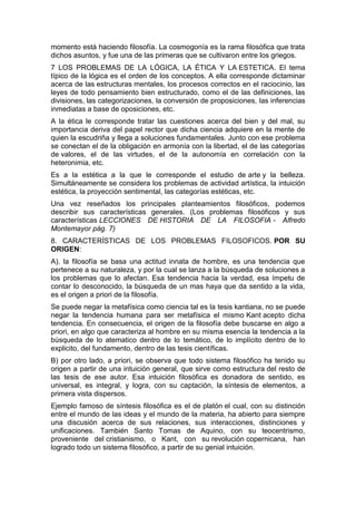 momento está haciendo filosofía. La cosmogonía es la rama filosófica que trata
dichos asuntos, y fue una de las primeras que se cultivaron entre los griegos.
7 LOS PROBLEMAS DE LA LÓGICA, LA ÉTICA Y LA ESTETICA. El tema
típico de la lógica es el orden de los conceptos. A ella corresponde dictaminar
acerca de las estructuras mentales, los procesos correctos en el raciocinio, las
leyes de todo pensamiento bien estructurado, como el de las definiciones, las
divisiones, las categorizaciones, la conversión de proposiciones, las inferencias
inmediatas a base de oposiciones, etc.
A la ética le corresponde tratar las cuestiones acerca del bien y del mal, su
importancia deriva del papel rector que dicha ciencia adquiere en la mente de
quien la escudriña y llega a soluciones fundamentales. Junto con ese problema
se conectan el de la obligación en armonía con la libertad, el de las categorías
de valores, el de las virtudes, el de la autonomía en correlación con la
heteronimia, etc.
Es a la estética a la que le corresponde el estudio de arte y la belleza.
Simultáneamente se considera los problemas de actividad artística, la intuición
estética, la proyección sentimental, las categorías estéticas, etc.
Una vez reseñados los principales planteamientos filosóficos, podemos
describir sus características generales. (Los problemas filosóficos y sus
características LECCIONES DE HISTORIA DE LA FILOSOFIA - Alfredo
Montemayor pág. 7)
8. CARACTERÍSTICAS DE LOS PROBLEMAS FILOSOFICOS. POR SU
ORIGEN:
A). la filosofía se basa una actitud innata de hombre, es una tendencia que
pertenece a su naturaleza, y por la cual se lanza a la búsqueda de soluciones a
los problemas que lo afectan. Esa tendencia hacia la verdad, esa ímpetu de
contar lo desconocido, la búsqueda de un mas haya que da sentido a la vida,
es el origen a priori de la filosofía.
Se puede negar la metafísica como ciencia tal es la tesis kantiana, no se puede
negar la tendencia humana para ser metafísica el mismo Kant acepto dicha
tendencia. En consecuencia, el origen de la filosofía debe buscarse en algo a
priori, en algo que caracteriza al hombre en su misma esencia la tendencia a la
búsqueda de lo atematico dentro de lo temático, de lo implícito dentro de lo
explicito, del fundamento, dentro de las tesis científicas.
B) por otro lado, a priori, se observa que todo sistema filosófico ha tenido su
origen a partir de una intuición general, que sirve como estructura del resto de
las tesis de ese autor. Esa intuición filosófica es donadora de sentido, es
universal, es integral, y logra, con su captación, la síntesis de elementos, a
primera vista dispersos.
Ejemplo famoso de síntesis filosófica es el de platón el cual, con su distinción
entre el mundo de las ideas y el mundo de la materia, ha abierto para siempre
una discusión acerca de sus relaciones, sus interacciones, distinciones y
unificaciones. También Santo Tomas de Aquino, con su teocentrismo,
proveniente del cristianismo, o Kant, con su revolución copernicana, han
logrado todo un sistema filosófico, a partir de su genial intuición.
 