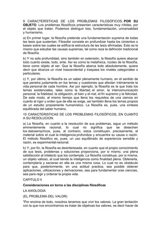 9 CARACTERÍSTICAS DE LOS PROBLEMAS FILOSÓFICOS, POR SU
OBJETO. Los problemas filosóficos presentan características muy nítidas, por
el objeto que tratan. Podemos distinguir tres, fundamentación, universalidad
y humanismo.
a) En primer lugar, la filosofía pretende una fundamentación suprema de todas
las tesis que sustentan. Filosofar consiste en profundizar hasta los cimientos o
bases sobre las cuales se edifica la estructura de las tesis afirmadas. Esto es lo
mismo que estudiar las causas supremas, tal como reza la definición tradicional
de filosofía.
b) Y no solo profundidad, sino también en extensión, la filosofía quiere abarcar
todo cuanto existe, todo, ente. Así es como la metafísica, núcleo de la filosofía,
tiene como objeto al ser. Que la filosofía abarca todo absolutamente, quiere
decir que alcanza un nivel trascendental y traspasa los niveles categoriales o
particulares.
c) Y, por último, la filosofía es un saber plenamente humano, en el sentido de
que penetra justamente en los temas y cuestiones que afectan íntimamente la
vida personal de cada hombre. Así por ejemplo, la filosofía es la que trata los
temas existenciales, tales como la libertad, el amor, la intercomunicación
personal, la fidelidad, la obligación, el bien y el mal, el fin supremo y la felicidad.
De este modo, al mismo tiempo que llena los requisitos de una ciencia en
cuanto al rigor y orden que de ella se exige, así también llena los temas propios
de un estudio propiamente humanístico. La filosofía es, pues, una síntesis
equilibrada del saber humano.
10 CARACTERISTICAS DE LOS PROBLEMAS FILOSÓFICOS, EN CUANTO
A SU RESOLUCION.
a) La filosofía, en cuanto a la resolución de sus problemas, sigue un método
eminentemente racional, lo cual no significa que se desechen
los datosempíricos, pues, al contrario, estos constituyen, precisamente, el
material sobre el cual la inteligencia profundiza y encuentra su causa o razón.
El método filosófico es, pues, un uso equilibrado de experiencia sensible y
razón, es experimental-racional.
b) Y, por fin, la filosofía es desinteresada, en cuanto que el propio conocimiento
de sus tesis, problemas y soluciones proporciona, por si mismo, una plena
satisfacción al intelecto que los contempla. La filosofía constituye, por si misma,
un objeto valioso, al cual tiende la inteligencia como finalidad plena. Obtenerla,
contemplaría y saciarse en ella es una misma cosa. Lo cual no es obstáculo
para que, posteriormente, en una actitud practica, sea posible obtener
aplicaciones, utilizaciones y derivaciones, sea para fundamentar oras ciencias,
sea para regir y ordenar la propia vida.
CAPITULO II
Consideraciones en torno a las disciplinas filosóficas
LA AXIOLOGIA
(EL PROBLEMA DEL VALOR)
"Por encima de todo, nosotros tenemos que vivir los valores. La gran tentación
con la que nos encontramos es tratar de objetivas los valores, es decir hacer de
 