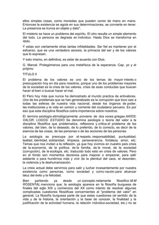 ellos simples cosas, como monedas que pueden correr de mano en mano.
Entonces la existencia se agota en sus determinaciones, se convierte en tener.
La presencia se trunca en objeto y dato".
El misterio se hace un problema del espíritu. El otro resulta un simple elemento
del todo. La persona se degrada en individuo. Hasta Dios se transforma en
ídolo.
Y estas son ciertamente otras tantas infidelidades. Ser fiel es mantener por el
esfuerzo, que es una verdadera ascesis, la primacía del ser y de los valores
que lo expresan.
Y esto mismo, en definitiva, es estar de acuerdo con Dios.
G. Marcel. Prolegómenos para una metafísica de la esperanza. Cap. yo y el
prójimo
TITULO II
El problema de los valores es uno de los temas de mayor interés o
preocupación hoy en día para nosotros, porque uno de los problemas mayores
de la sociedad es la crisis de los valores, crisis de esas conductas que buscan
hacer el bien o buscar hacer el mal.
El Perú hoy más que nunca ha demostrado al mundo practica de antivalores.
Uno de los problemas que se han generalizado es la corrupción que toco casi a
todas las esferas de nuestra vida nacional, desde los órganos de poder,
las instituciones y la vida en común y corriente del ciudadano peruano. Es por
eso que esta disciplina filosófica cobra importancia sobre nosotros.
El termino axiología etimológicamente proviene de dos voces griegas AXIOS:
VALOR, LOGOS: ESTUDIO. Se denomina axiología o teoría del valor a la
disciplina filosófica que problematiza, reflexiona y crítica el problema de los
valores, del bien, de lo deseado, de lo preferido, de lo correcto, es decir de la
esencia de las cosas, de las personas o de las acciones de las personas.
La axiología se preocupa por el respeto, responsabilidad, puntualidad,
lealtad, identidad, solidaridad, limpieza, perseverancia, fortaleza, amor, etc.
Temas que nos invitan a la reflexión, ya que hoy vivimos en nuestro país crisis
de la economía, de la política, de la familia, de la moral, de la sociedad
(corrupción), de la ecología, etc. traducido todo esto en crisis de valores. Pero
en el fondo son momentos decisivos para mejorar o empeorar, para salir
adelante o para hundirnos más y vivir de la plenitud del caos, el desorden,
la violencia y la deshumanización.
La crisis actual debe servirnos para salir y luchar incesantemente por nuestra
existencia como personas, como sociedad y como nación para alcanzar
laluz del éxito y la felicidad.
Bien      partiendo     ya    desde    un concepto netamente       filosófico M.M
ROSENTAL menciona que; la axiología aparece en la filosofía burguesa de
finales del siglo XIX y comienzos del XX como intento de resolver algunas
complicadas cuestiones filosóficas concernientes al "problema del valor" en
general. La filosofía burguesa parte de que estas cuestiones (el sentido de la
vida y de la historia, la orientación y la base de conocer, la finalidad y la
justificación de la actividad humana, la relación individuo-sociedad, etc.) no se
 