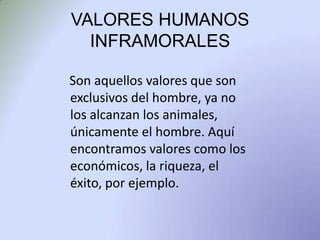 VALORES HUMANOS  INFRAMORALES Son aquellos valores que son exclusivos del hombre, ya no los alcanzan los animales, únicamente el hombre. Aquí encontramos valores como los económicos, la riqueza, el éxito, por ejemplo. 