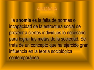 ANOMIA     la anomia es la falta de normas o incapacidad de la estructura social de proveer a ciertos individuos lo necesario para lograr las metas de la sociedad. Se trata de un concepto que ha ejercido gran influencia en la teoría sociológica contemporánea.