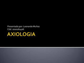 AXIOLOGIA Presentado por: Leonardo Muñoz Cód. 2010261406 