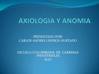 AXIOLOGIA Y ANOMIA PRESENTADO POR:  CARLOS ANDRES LINEROS HURTADO ESCUELA COLOMBIANA  DE  CARRERAS INDUSTRIALES  ECCI  