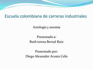 Escuela colombiana de carreras industriales  Axiología y anomia  Presentado a: Ruth teresa Bernal Ruiz  Presentado por: Diego Alexander Acosta Celis  