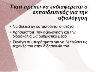 Γιατί πρέπει να ενδιαφέρεται ο εκπαιδευτικός για την αξιολόγηση Να βλέπει αν κατακτούνται οι στόχοι Χρησιμοποιεί την αξιολόγηση και την διδασκαλία ως ρυθμιστικό μέσο Συνάγει συμπεράσματα για να βελτιώσει τις τεχνικές του στην διδασκαλία του 