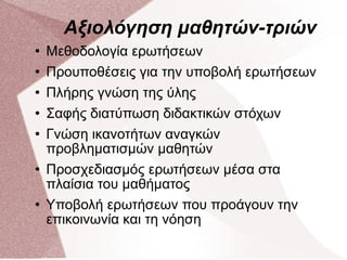 Αξιολόγηση μαθητών-τριών Μεθοδολογία ερωτήσεων Προυποθέσεις για την υποβολή ερωτήσεων Πλήρης γνώση της ύλης Σαφής διατύπωση διδακτικών στόχων Γνώση ικανοτήτων αναγκών προβληματισμών μαθητών Προσχεδιασμός ερωτήσεων μέσα στα πλαίσια του μαθήματος Υποβολή ερωτήσεων που προάγουν την επικοινωνία και τη νόηση  