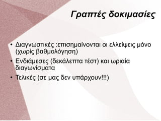 Γραπτές δοκιμασίες Διαγνωστικές :επισημαίνονται οι ελλείψεις μόνο (χωρίς βαθμολόγηση) Ενδιάμεσες (δεκάλεπτα τέστ) και ωριαία διαγωνίσματα Τελικές (σε μας δεν υπάρχουν!!!) 