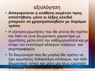 αξιολόγηση Απαγορεύεται η ανάθεση κειμένου προς αποστήθιση- μόνο οι λέξεις κλειδιά μπορούν να χρησιμοποιηθούν με παρόμοι τρόπο Η εξέταση-ερωτήσεις που θα γίνεται θα πρέπει και πάλι να είναι βιωματικού χαρακτήρα με ερωτήσεις μέσα από την καθημερινότητα και με στόχο τον εντοπισμό αλλαγών στάσεων  και συμπαριφορών Το διαγώνισμα που θα μπαίνει θα πρέπει να έχει ερωτήσεις πολλαπλών επιλογών, και πάλι βιωματικού τύπου και μόνο μια ίσως ερώτηση γνώσεων ή εννοιολογικού χάρτη 