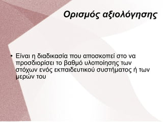 Ορισμός αξιολόγησης Είναι η διαδικασία που αποσκοπεί στο να προσδιορίσει το βαθμό υλοποίησης των στόχων ενός εκπαιδευτικού συστήματος ή των μερών του 