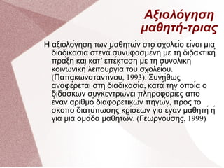 Αξιολόγηση  μαθητή-τριας Η αξιολόγηση των μαθητών στο σχολείο είναι μια διαδικασία στενά συνυφασμένη με τη διδακτική πράξη και κατ ’  επέκταση με τη συνολική κοινωνική λειτουργία του σχολείου . ( Παπακωνσταντίνου , 1993).  Συνήθως αναφέρεται στη διαδικασία ,  κατά την οποία ο διδάσκων συγκεντρώνει πληροφορίες από έναν αριθμό διαφορετικών πηγών ,  προς το σκοπό διατύπωσης κρίσεων για έναν μαθητή ή για μια ομάδα μαθητών . ( Γεωργούσης , 1999) 