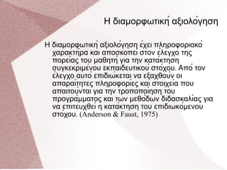 Η διαμορφωτική αξιολόγηση   Η διαμορφωτική αξιολόγηση έχει πληροφοριακό χαρακτήρα και αποσκοπεί στον έλεγχο της πορείας του μαθητή για την κατάκτηση συγκεκριμένου εκπαιδευτικού στόχου .  Από τον έλεγχο αυτό επιδιώκεται να εξαχθούν οι απαραίτητες πληροφορίες και στοιχεία που απαιτούνται για την τροποποίηση του προγράμματος και των μεθόδων διδασκαλίας για να επιτευχθεί η κατάκτηση του επιδιωκόμενου στόχου . (Anderson & Faust, 1975) . 