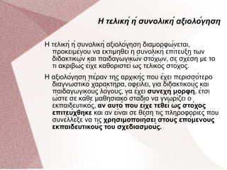 Η τελική ή συνολική αξιολόγηση Η τελική ή συνολική αξιολόγηση διαμορφώνεται ,  προκειμένου να εκτιμηθεί η συνολική επίτευξη των διδακτικών και παιδαγωγικών στόχων ,  σε σχέση με το τι ακριβώς είχε καθοριστεί ως τελικός στόχος .  Η αξιολόγηση πέραν της αρχικής που έχει περισσότερο διαγνωστικό χαρακτήρα ,  οφείλει ,  για διδακτικούς και παιδαγωγικούς λόγους ,  να έχει  συνεχή μορφή ,  έτσι ώστε σε κάθε μαθησιακό στάδιο να γνωρίζει ο εκπαιδευτικός ,  αν αυτό που είχε τεθεί ως στόχος επιτεύχθηκε  και αν είναι σε θέση τις πληροφορίες που συνέλλεξε να τις  χρησιμοποιήσει στους επόμενους εκπαιδευτικούς του σχεδιασμούς . 