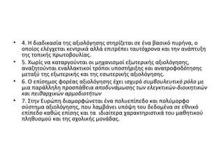 4. Η διαδικασία της αξιολόγησης στηρίζεται σε ένα βασικό πυρήνα, ο οποίος ελέγχεται κεντρικά αλλά επιτρέπει ταυτόχρονα και την ανάπτυξη της τοπικής πρωτοβουλίας. 5. Χωρίς να καταργούνται οι μηχανισμοί εξωτερικής αξιολόγησης, αναζητούνται εναλλακτικοί τρόποι υποστήριξης και ανατροφοδότησης μεταξύ της εξωτερικής και της εσωτερικής αξιολόγησης. 6. Ο επίσημος φορέας αξιολόγησης έχει ισχυρό  συμβουλευτικό ρόλο  με μια παράλληλη προσπάθεια  αποδυνάμωσης των ελεγκτικών-διοικητικών και πειθαρχικών αρμοδιοτήτων   7. Στην Ευρώπη διαμορφώνεται ένα πολυεπίπεδο και πολύμορφο σύστημα αξιολόγησης, που λαμβάνει υπόψη του δεδομένα σε εθνικό επίπεδο καθώς επίσης και τα  ιδιαίτερα χαρακτηριστικά του μαθητικού πληθυσμού και της σχολικής μονάδας. 