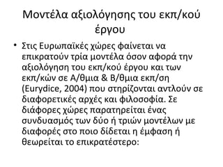 Μοντέλα αξιολόγησης του εκπ/κού έργου  Στις Ευρωπαϊκές χώρες φαίνεται να επικρατούν τρία μοντέλα όσον αφορά την αξιολόγηση του εκπ/κού έργου και των εκπ/κών σε Α/θμια & Β/θμια εκπ/ση ( Eurydice , 2004) που στηρίζονται αντλούν σε διαφορετικές αρχές και φιλοσοφία. Σε διάφορες χώρες παρατηρείται ένας συνδυασμός των δύο ή τριών μοντέλων με διαφορές στο ποιο δίδεται η έμφαση ή θεωρείται το επικρατέστερο: 