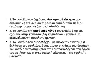 1. Το μοντέλο του δημόσιου  διοικητικού ελέγχου  των εκπ/κών ως ατόμων και της εκπαιδευτικής τους πράξης (επιθεωρητισμός – εξωτερική αξιολόγηση). 2. Το μοντέλο της  απόδοσης λόγου  του εκπ/κού και του σχολείου στην κοινωνία (λογική πολιτών – γονέων ως καταναλωτών – φορολογούμενων). 3. Το μοντέλο του  αυτοελέγχο υ με στόχο την ανάπτυξη & βελτίωση του σχολείου, βασισμένου στις δικές του δυνάμεις. Το μοντέλο αυτό στηρίζεται στην αυτοαξιολόγηση του έργου του εκπ/κού και στην εσωτερική αξιολόγηση της σχολικής μονάδας. 