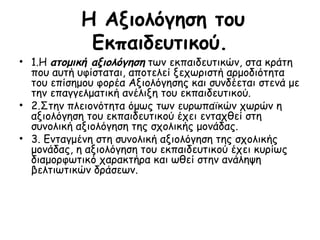 Η Αξιολόγηση του Εκπαιδευτικού. 1.Η  ατομική αξιολόγηση  των εκπαιδευτικών, στα κράτη που αυτή υφίσταται, αποτελεί ξεχωριστή αρμοδιότητα του επίσημου φορέα Αξιολόγησης και συνδέεται στενά με την επαγγελματική ανέλιξη του εκπαιδευτικού.  2.Στην πλειονότητα όμως των ευρωπαϊκών χωρών η αξιολόγηση του εκπαιδευτικού έχει ενταχθεί στη συνολική αξιολόγηση της σχολικής μονάδας. 3. Ενταγμένη στη συνολική αξιολόγηση της σχολικής μονάδας, η αξιολόγηση του εκπαιδευτικού έχει κυρίως διαμορφωτικό χαρακτήρα και ωθεί στην ανάληψη βελτιωτικών δράσεων. 