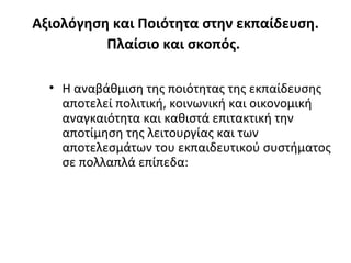 Αξιολόγηση και Ποιότητα στην εκπαίδευση. Πλαίσιο και σκοπός.   Η αναβάθμιση της ποιότητας της εκπαίδευσης αποτελεί πολιτική, κοινωνική και οικονομική αναγκαιότητα και καθιστά επιτακτική την αποτίμηση της λειτουργίας και των αποτελεσμάτων του εκπαιδευτικού συστήματος σε πολλαπλά επίπεδα: 